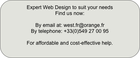 Expert Web Design to suit your needs
Find us now:
By email at: west.fr@orange.fr
By telephone: +33(0)549 27 00 95
For affordable and cost-effective help.